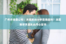 广州市调查公司：天蝎男的分手能挽回吗？深度解析天蝎男的内心世界