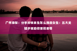 广州缘探：分手时候男生怎么挽回女生：五大关键步骤助你重拾爱情