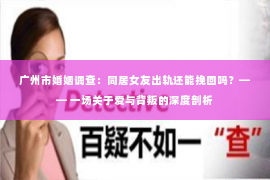 广州市婚姻调查：同居女友出轨还能挽回吗？—— 一场关于爱与背叛的深度剖析