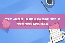 广州市侦探公司：挽回情感咨询需要多少钱？揭秘情感挽回服务的价格迷雾