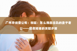 广州市调查公司：标题：怎么挽回出轨的妻子老公——拯救婚姻的关键步骤