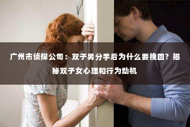 广州市侦探公司：双子男分手后为什么要挽回？揭秘双子女心理和行为动机