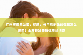 广州市调查公司：标题：分手后删除的微信怎么挽回？全方位攻略教你重拾旧爱