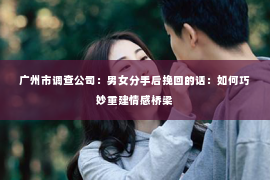 广州市调查公司：男女分手后挽回的话：如何巧妙重建情感桥梁