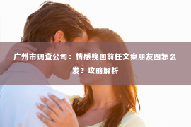 广州市调查公司：情感挽回前任文案朋友圈怎么发？攻略解析