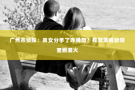 广州市侦探：男女分手了咋挽回？有效策略助你重燃爱火