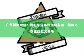 广州婚姻取证：姜和平分手挽回朋友圈：如何巧妙重建社交关系