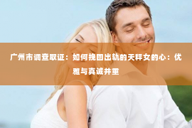 广州市调查取证：如何挽回出轨的天秤女的心：优雅与真诚并重