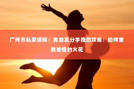 广州市私家侦探：男朋友分手挽回攻略：如何重燃爱情的火花