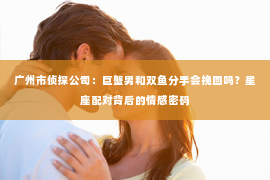 广州市侦探公司：巨蟹男和双鱼分手会挽回吗？星座配对背后的情感密码