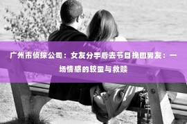 广州市侦探公司：女友分手后去节目挽回男友：一场情感的较量与救赎