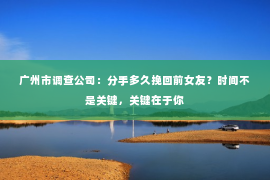 广州市调查公司：分手多久挽回前女友？时间不是关键，关键在于你