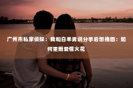 广州市私家侦探：我和白羊男说分手后想挽回：如何重燃爱情火花