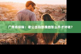 广州市侦探：老公出轨想挽回怎么办才好呢？