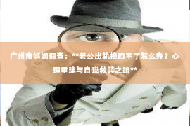 广州市婚姻调查：**老公出轨挽回不了怎么办？心理重建与自我救赎之路**