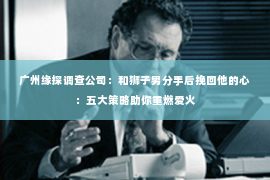 广州缘探调查公司：和狮子男分手后挽回他的心：五大策略助你重燃爱火