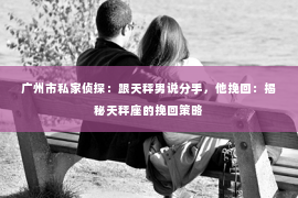 广州市私家侦探：跟天秤男说分手，他挽回：揭秘天秤座的挽回策略
