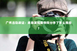 广州出轨取证：男朋友和宠物狗分手了怎么挽回？