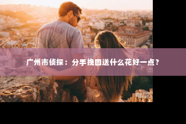 广州市侦探：分手挽回送什么花好一点？