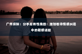 广州侦探：分手后用性挽回：理智看待情感纠葛中的敏感话题