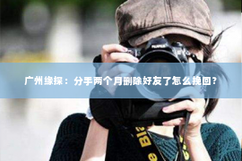 广州缘探：分手两个月删除好友了怎么挽回？