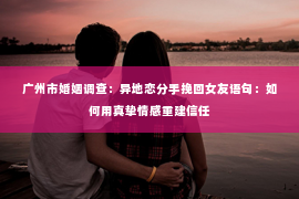 广州市婚姻调查：异地恋分手挽回女友语句：如何用真挚情感重建信任