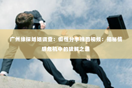 广州缘探婚姻调查：假性分手挽回视频：揭秘情感危机中的破解之道