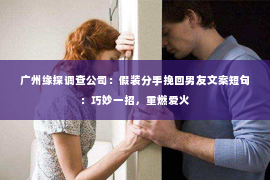 广州缘探调查公司：假装分手挽回男友文案短句：巧妙一招，重燃爱火