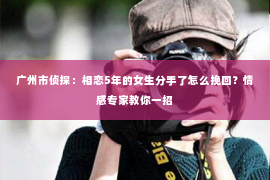 广州市侦探：相恋5年的女生分手了怎么挽回？情感专家教你一招