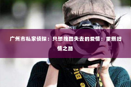 广州市私家侦探:只想挽回失去的爱情:重燃旧情之路 广州市私家侦探:只想挽回失去的爱情:重燃旧情之路