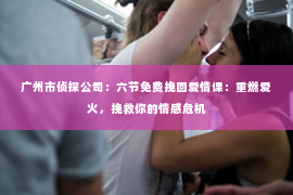 广州市侦探公司：六节免费挽回爱情课：重燃爱火，挽救你的情感危机