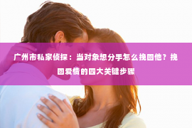 广州市私家侦探：当对象想分手怎么挽回他？挽回爱情的四大关键步骤