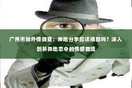 广州市婚外情调查：异地分手应该挽回吗？深入剖析异地恋中的情感困境