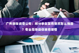 广州缘探调查公司：刚分手女友有新欢怎么挽回？专业指导助你重拾爱情