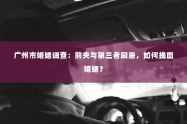广州市婚姻调查：前夫与第三者同居，如何挽回婚姻？