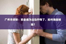 广州市侦探：前妻因为出轨忏悔了，如何挽回婚姻？