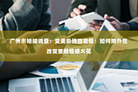 广州市婚姻调查：变美后挽回爱情：如何用外在改变重燃情感火花