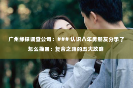广州缘探调查公司：### 认识八年男朋友分手了怎么挽回：复合之路的五大攻略