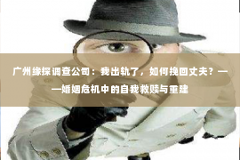 广州缘探调查公司：我出轨了，如何挽回丈夫？——婚姻危机中的自我救赎与重建