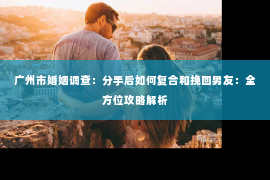 广州市婚姻调查：分手后如何复合和挽回男友：全方位攻略解析