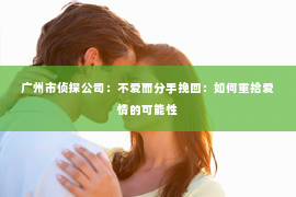 广州市侦探公司：不爱而分手挽回：如何重拾爱情的可能性