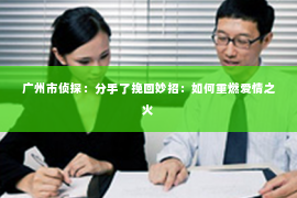 广州市侦探:分手了挽回妙招:如何重燃爱情之火 广州市侦探:分手了挽回妙招:如何重燃爱情之火