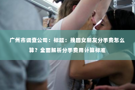 广州市调查公司：标题：挽回女朋友分手费怎么算？全面解析分手费用计算标准