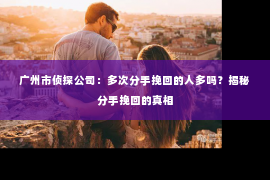 广州市侦探公司：多次分手挽回的人多吗？揭秘分手挽回的真相