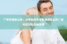 广州市侦探公司：分手后对方还在挽回怎么办？如何应对复合的诱惑
