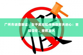 广州市调查取证：女子离婚如何挽回前夫的心：重建信任，重燃爱火
