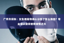广州市侦探：女生因宠物闹心分手了怎么挽回？专业建议助你重燃爱情之火