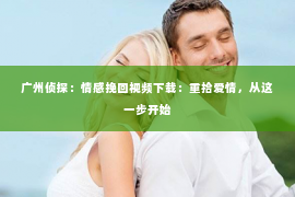 广州侦探：情感挽回视频下载：重拾爱情，从这一步开始