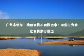 广州市侦探：挽回爱情不要做的事：哪些行为会让爱情渐行渐远