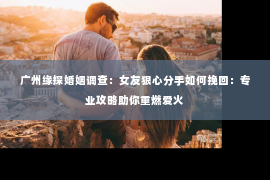 广州缘探婚姻调查：女友狠心分手如何挽回：专业攻略助你重燃爱火